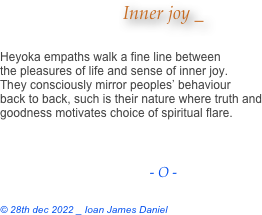 Inner joy _

Heyoka empaths walk a fine line between
the pleasures of life and sense of inner joy.
They consciously mirror peoples’ behaviour
back to back, such is their nature where truth and
goodness motivates choice of spiritual flare.



- O -

© 28th dec 2022 _ Ioan James Daniel
